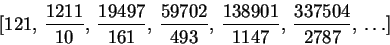 \begin{displaymath}[121, \,{\displaystyle \frac {1211}{10}} , \,{\displaystyle......{1147}} , \,{\displaystyle \frac {337504}{2787}} , \,\ldots ]\end{displaymath}